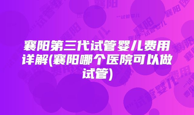 襄阳第三代试管婴儿费用详解(襄阳哪个医院可以做试管)