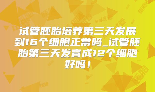 试管胚胎培养第三天发展到16个细胞正常吗_试管胚胎第三天发育成12个细胞好吗！