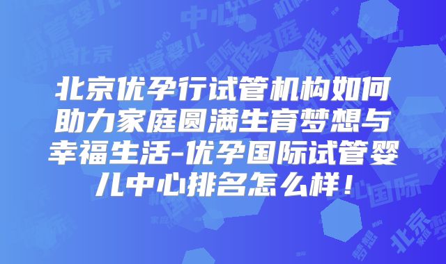 北京优孕行试管机构如何助力家庭圆满生育梦想与幸福生活-优孕国际试管婴儿中心排名怎么样！