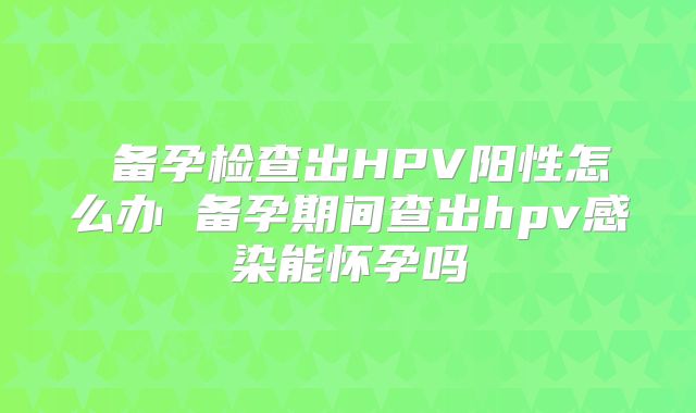备孕检查出HPV阳性怎么办 备孕期间查出hpv感染能怀孕吗