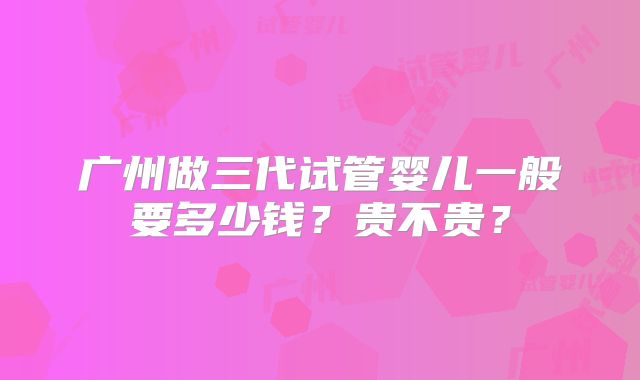 广州做三代试管婴儿一般要多少钱？贵不贵？