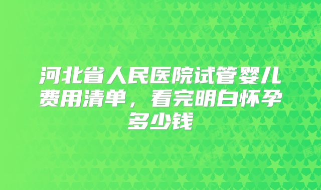 河北省人民医院试管婴儿费用清单,看完明白怀孕多少钱