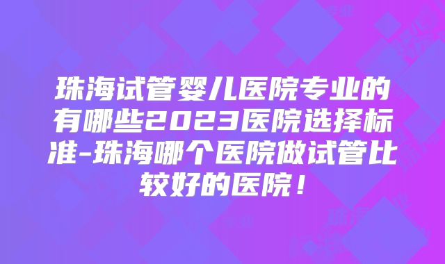 珠海试管婴儿医院专业的有哪些2023医院选择标准-珠海哪个医院做试管比较好的医院！