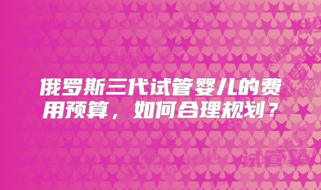 俄罗斯三代试管婴儿的费用预算，如何合理规划？