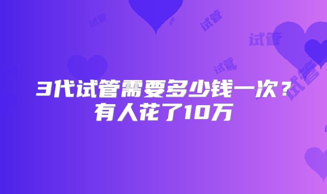 3代试管需要多少钱一次?有人花了10万