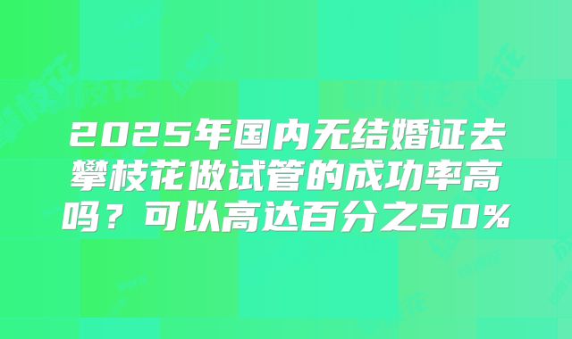 2025年国内无结婚证去攀枝花做试管的成功率高吗?可以高达百分之50%