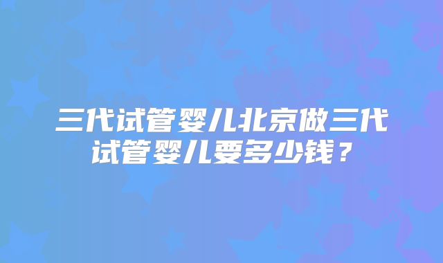 三代试管婴儿北京做三代试管婴儿要多少钱？