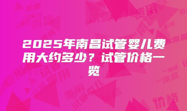2025年南昌试管婴儿费用大约多少?试管价格一览