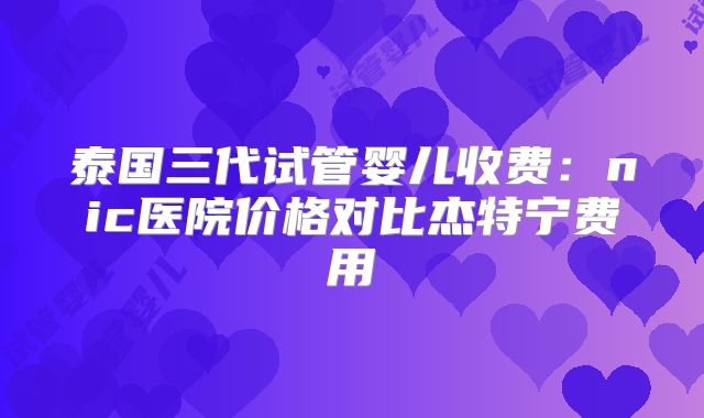 泰国三代试管婴儿收费：nic医院价格对比杰特宁费用