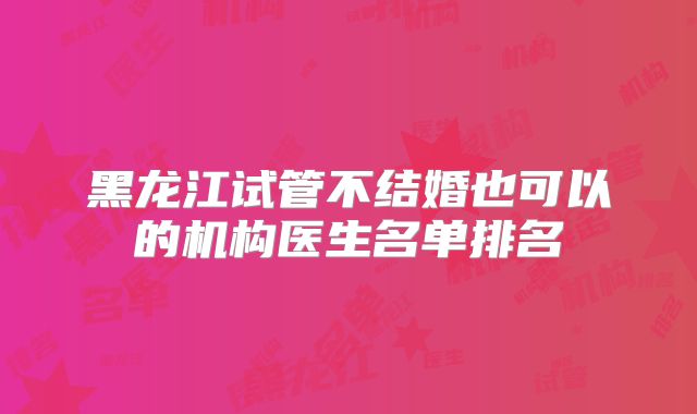 黑龙江试管不结婚也可以的机构医生名单排名