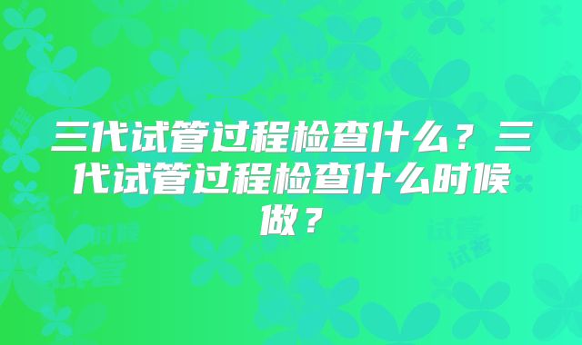 三代试管过程检查什么？三代试管过程检查什么时候做？