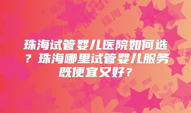 珠海试管婴儿医院如何选？珠海哪里试管婴儿服务既便宜又好？