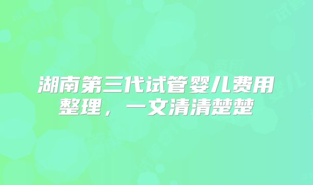 湖南第三代试管婴儿费用整理，一文清清楚楚