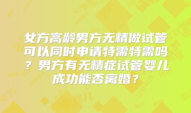 女方高龄男方无精做试管可以同时申请特需特需吗？男方有无精症试管婴儿成功能否离婚？