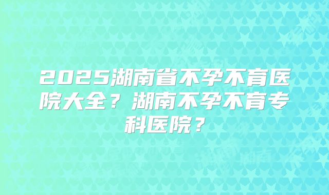 2025湖南省不孕不育医院大全？湖南不孕不育专科医院？