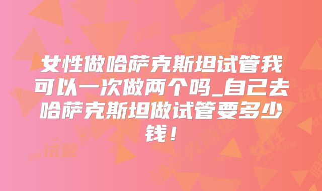 女性做哈萨克斯坦试管我可以一次做两个吗_自己去哈萨克斯坦做试管要多少钱！