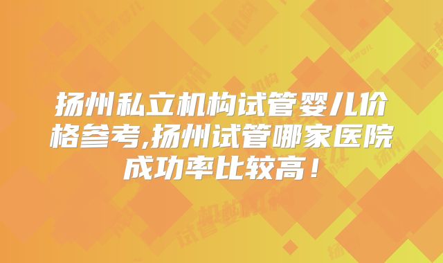 扬州私立机构试管婴儿价格参考,扬州试管哪家医院成功率比较高!