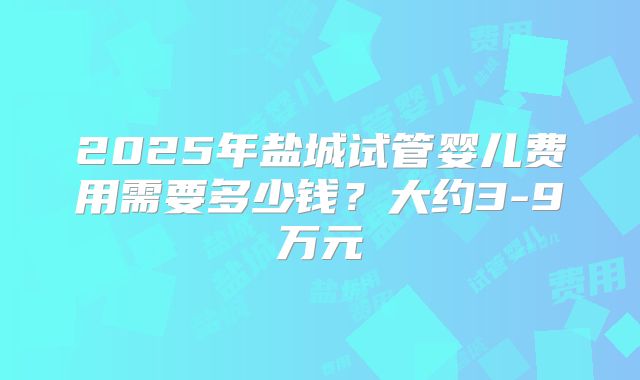2025年盐城试管婴儿费用需要多少钱？大约3-9万元