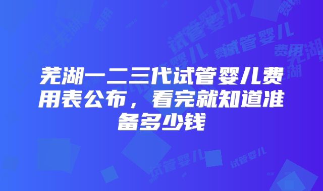 芜湖一二三代试管婴儿费用表公布，看完就知道准备多少钱