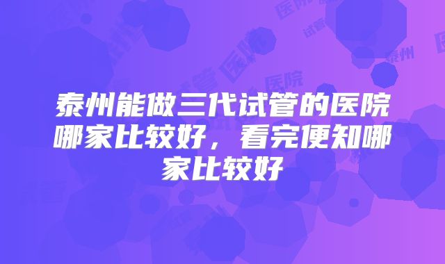 泰州能做三代试管的医院哪家比较好，看完便知哪家比较好