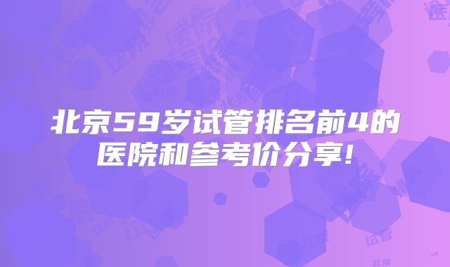 北京59岁试管排名前4的医院和参考价分享!