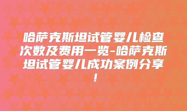 哈萨克斯坦试管婴儿检查次数及费用一览-哈萨克斯坦试管婴儿成功案例分享！