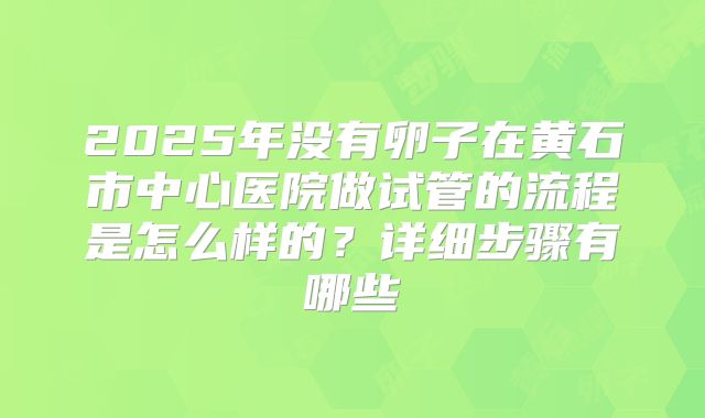 2025年没有卵子在黄石市中心医院做试管的流程是怎么样的？详细步骤有哪些