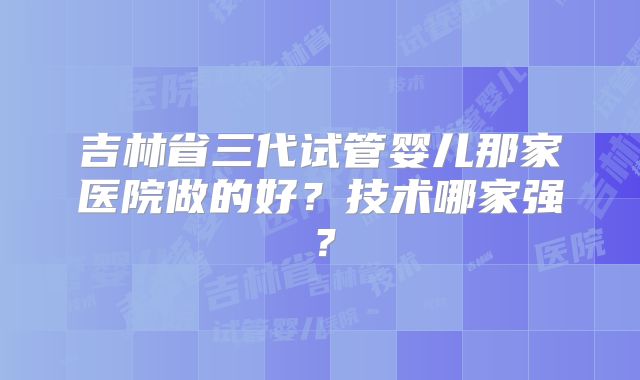 吉林省三代试管婴儿那家医院做的好？技术哪家强？