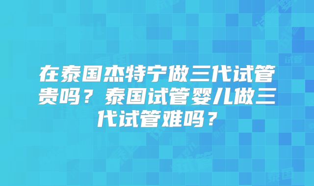 在泰国杰特宁做三代试管贵吗？泰国试管婴儿做三代试管难吗？