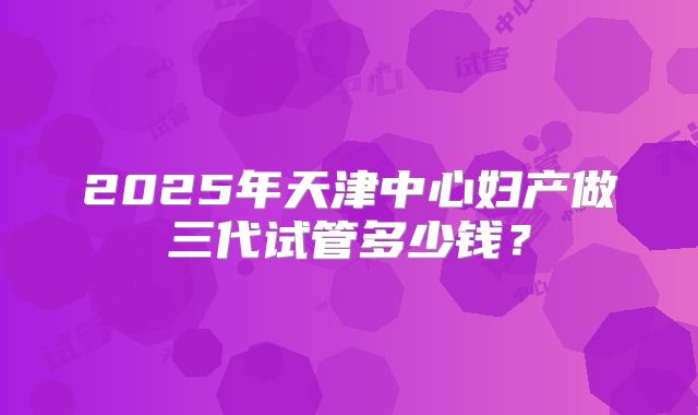 2025年天津中心妇产做三代试管多少钱？