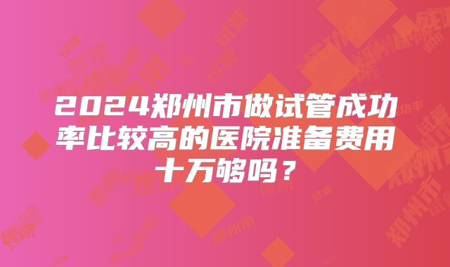 2024郑州市做试管成功率比较高的医院准备费用十万够吗?