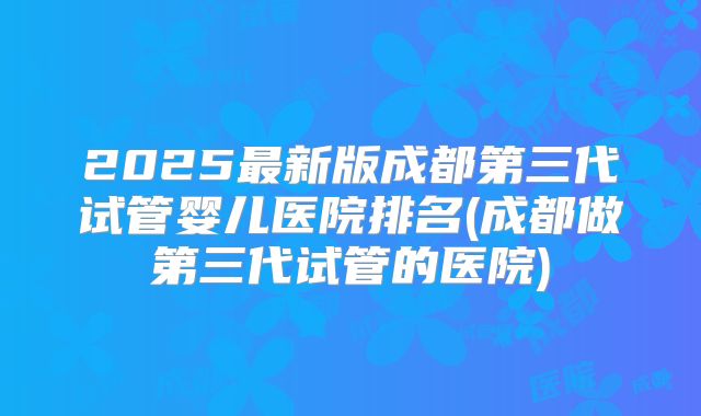 2025最新版成都第三代试管婴儿医院排名(成都做第三代试管的医院)