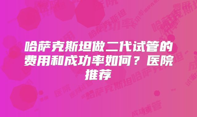哈萨克斯坦做二代试管的费用和成功率如何?医院推荐