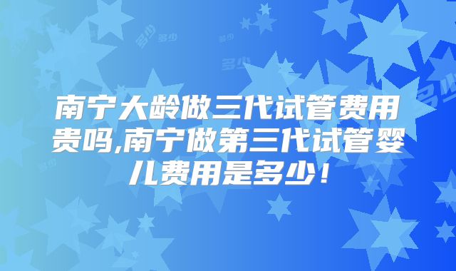 南宁大龄做三代试管费用贵吗,南宁做第三代试管婴儿费用是多少！