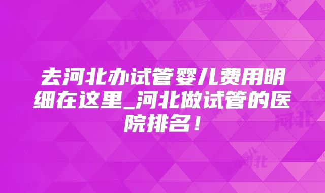 去河北办试管婴儿费用明细在这里_河北做试管的医院排名！
