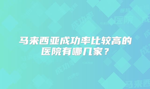 马来西亚成功率比较高的医院有哪几家?