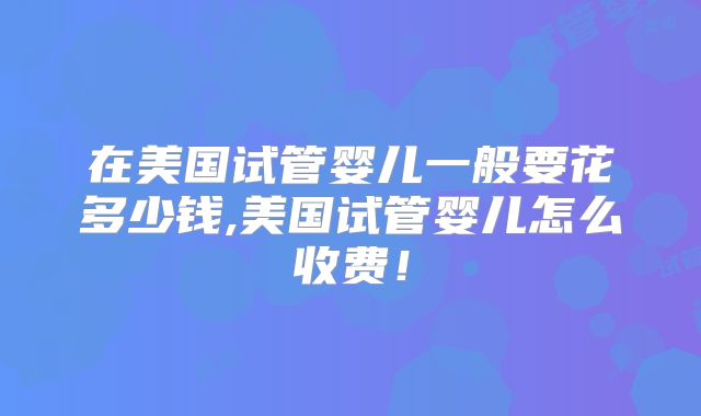 在美国试管婴儿一般要花多少钱,美国试管婴儿怎么收费！