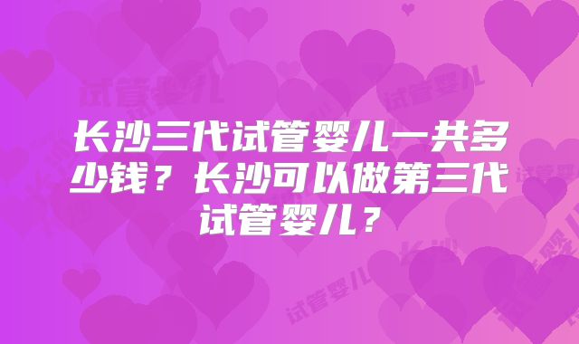 长沙三代试管婴儿一共多少钱？长沙可以做第三代试管婴儿？