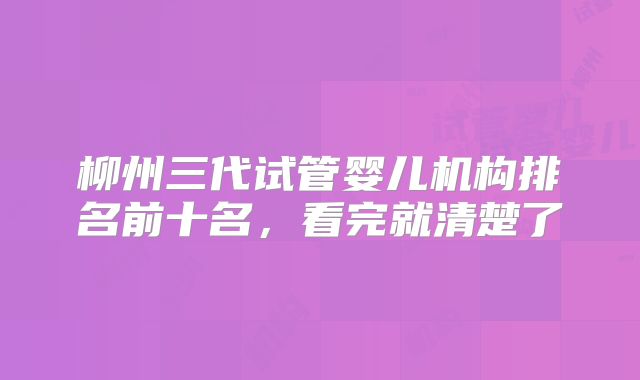 柳州三代试管婴儿机构排名前十名，看完就清楚了