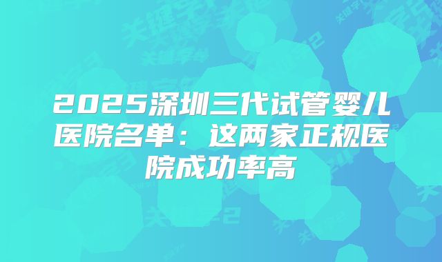 2025深圳三代试管婴儿医院名单:这两家正规医院成功率高