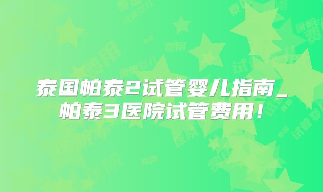 泰国帕泰2试管婴儿指南_帕泰3医院试管费用!