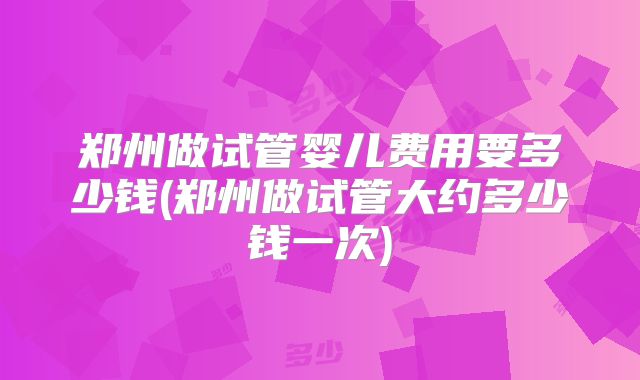 郑州做试管婴儿费用要多少钱(郑州做试管大约多少钱一次)
