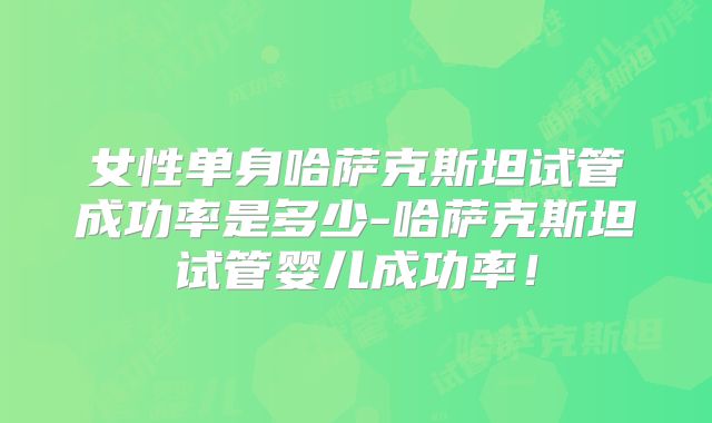 女性单身哈萨克斯坦试管成功率是多少-哈萨克斯坦试管婴儿成功率!