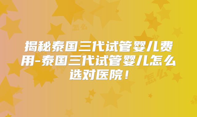 揭秘泰国三代试管婴儿费用-泰国三代试管婴儿怎么选对医院！