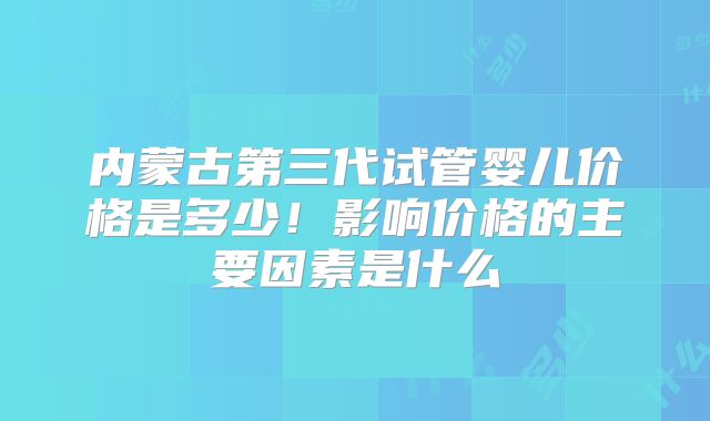 内蒙古第三代试管婴儿价格是多少！影响价格的主要因素是什么