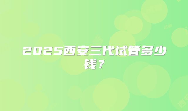 2025西安三代试管多少钱?