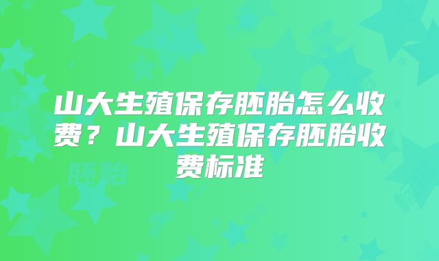山大生殖保存胚胎怎么收费?山大生殖保存胚胎收费标准