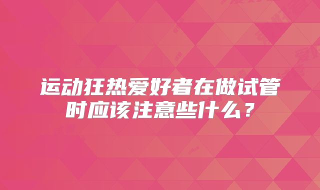 运动狂热爱好者在做试管时应该注意些什么？