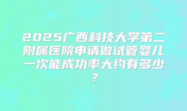2025广西科技大学第二附属医院申请做试管婴儿一次能成功率大约有多少？