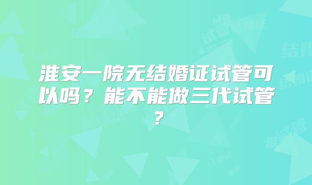 淮安一院无结婚证试管可以吗？能不能做三代试管？